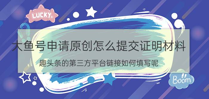 大鱼号申请原创怎么提交证明材料 趣头条的第三方平台链接如何填写呢？